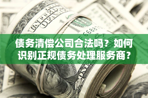 武汉债务清偿公司合法吗？如何识别正规债务处理服务商？