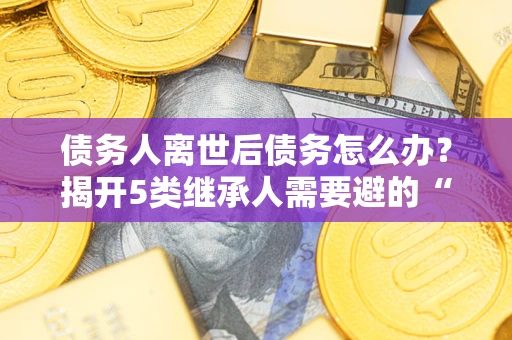 武汉债务人离世后债务怎么办？揭开5类继承人需要避的“坑”