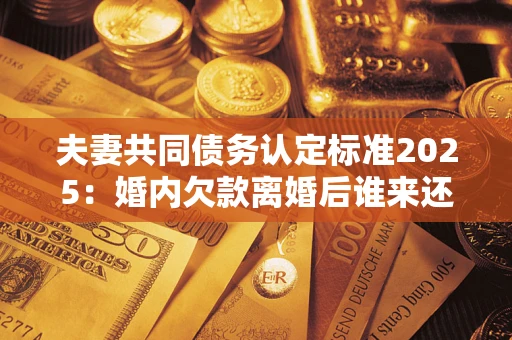 武汉夫妻共同债务认定标准2025:婚内欠款离婚后谁来还? 武汉夫妻共同债务认定标准2025:婚内欠款离婚后谁来还?